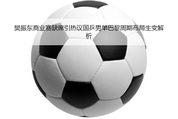 樊振东商业赛缺席引热议国乒男单巴黎周期布局生变解析
