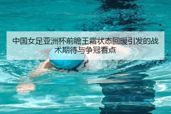 中国女足亚洲杯前瞻王霜状态回暖引发的战术期待与争冠看点