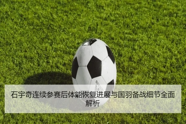 石宇奇连续参赛后体能恢复进展与国羽备战细节全面解析