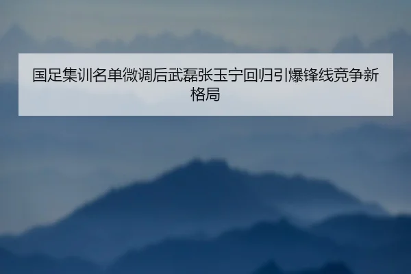 国足集训名单微调后武磊张玉宁回归引爆锋线竞争新格局